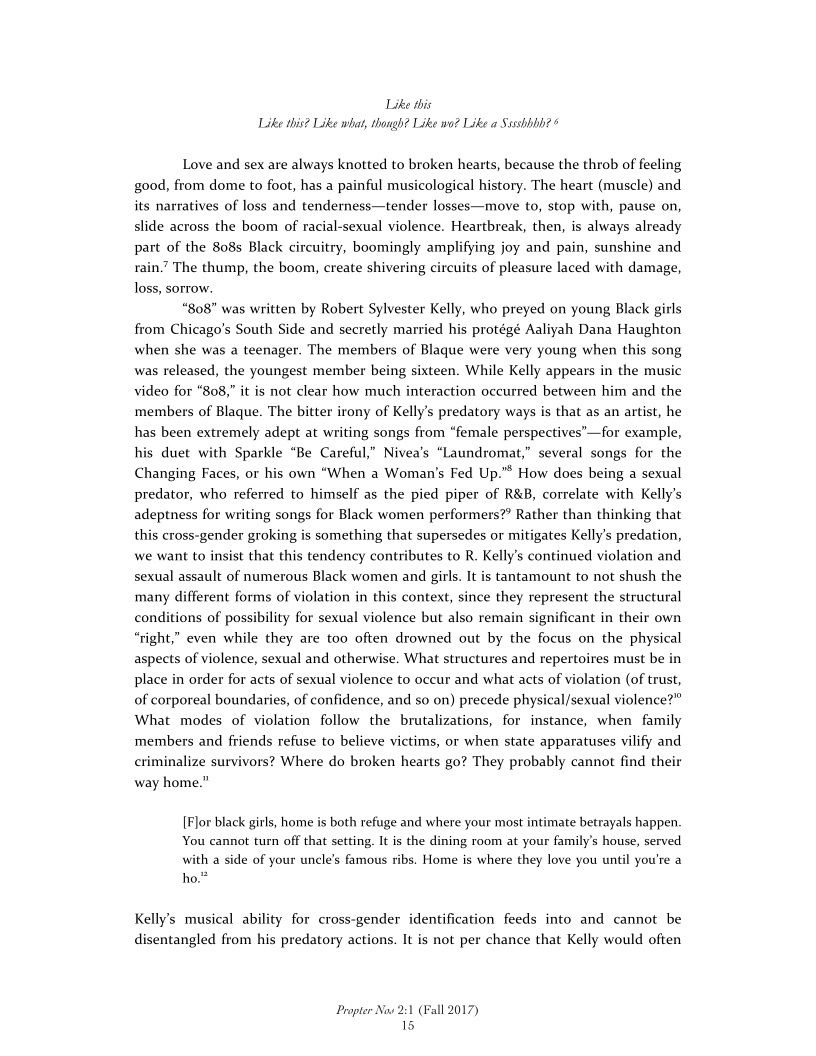 Like this
Like this? Like what, though? Like wo? Like a Sssshbhh? 6

Love and sex are always knotted to broken hearts, because the throb of feeling
good, from dome to foot, has a painful musicological history. The heart (muscle) and
its narratives of loss and tenderness—tender losses—move to,
slide across the boom of racial-sexual violence. Heartbreak, then, is always already
part of the 808s Black circuitry, boomingly amplifying joy and pain, sunshine and
rain’ The thump, the boom, create shivering circuits of pleasure laced with damage,
loss, sorrow.

“808” was written by Robert Sylvester Kelly, who preyed on young Black girls
from Chicago's South Side and secretly married his protégé Aaliyah Dana Haughton
when she was a teenager. The members of Blaque were very young when this song
was released, the youngest member being sixteen. While Kelly appears in the music
video for “808,” it is not clear how much interaction occurred between him and the
members of Blaque. The bitter irony of Kelly's predatory ways is that as an artist, he
has been extremely adept at writing songs from “female perspectives’—for example,
his duet with Sparkle “Be Careful,” Nivea’s “Laundromat,” several songs for the
Changing Faces, or his own “When a Woman's Fed Up.” How does being a sexual
predator, who referred to himself as the pied piper of R&B, correlate with Kelly's
adeptness for writing songs for Black women performers?? Rather than thinking that
this cross-gender groking is something that supersedes or mitigates Kelly's predation,
we want to insist that this tendency contributes to R. Kelly's continued violation and
sexual assault of numerous Black women and girls. It is tantamount to not shush the
many different forms of violation in this context, since they represent the structural
ions of possibility for sexual violence but also remain significant in their own
“right,” even while they are too often drowned out by the focus on the physical
aspects of violence, sexual and otherwise. What structures and repertoires must be
place in order for acts of sexual violence to occur and what acts of violation (of trust,
of corporeal boundaries, of confidence, and so on) precede physical/sexual violence?”
What modes of violation follow the brutalizations, for instance, when family
members and friends refuse to believe victims, or when state apparatuses vilify and
criminalize survivors? Where do broken hearts go? They probably cannot find their
way home.”

stop with, pause on,

 

 

   

cons

 

 

 

[Flor black girls, home is both refuge and where your most intimate betrayals happen.
You cannot turn off that setting, It is the dining room at your family’s house, served
with a side of your uncle's famous ribs, Home is where they love you until you're a
ho.*

Kelly's musical ability for cross-gender identification feeds into and cannot be
disentangled from his predatory actions. It is not per chance that Kelly would often

Propter Now 2:1 (Fall 2017)
15
